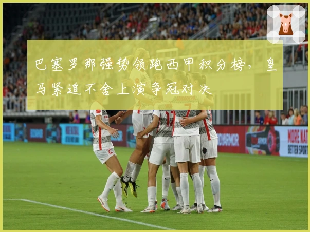 巴塞罗那强势领跑西甲积分榜，皇马紧追不舍上演争冠对决