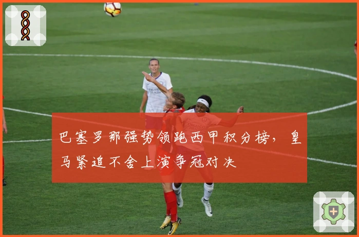 巴塞罗那强势领跑西甲积分榜，皇马紧追不舍上演争冠对决