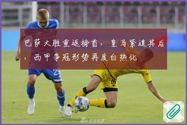 巴萨大胜重返榜首，皇马紧追其后，西甲争冠形势再度白热化