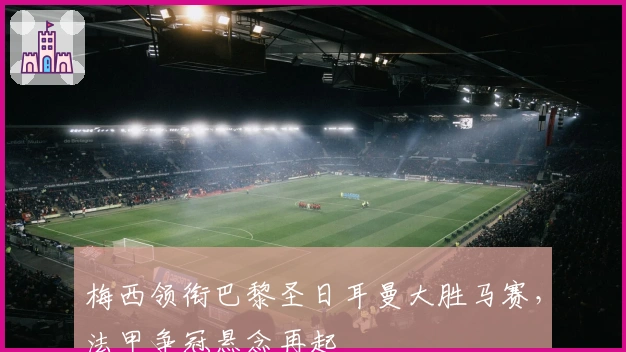 梅西领衔巴黎圣日耳曼大胜马赛，法甲争冠悬念再起