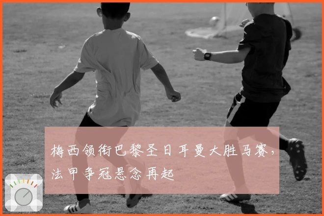 梅西领衔巴黎圣日耳曼大胜马赛，法甲争冠悬念再起