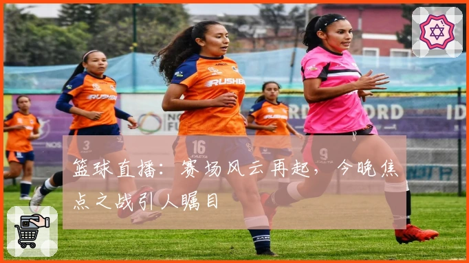 篮球直播：赛场风云再起，今晚焦点之战引人瞩目